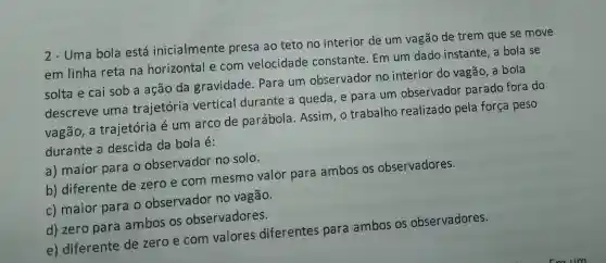 2-Uma bola está inicialmente presa ao teto no interior de um vagão de trem que se move
em linha reta na horizontal e com velocidade constante . Em um dado instante a bola se
solta e cai sob a ação da gravidade . Para um observador no interior do vagão, a bola
descreve uma trajetória vertical durante a queda , e para um observador parado fora do
vagão , a trajetória é um arco de parábola .Assim , o trabalho realizado pela força peso
durante a descida da bola é:
a)maior para o observador no solo.
b)diferente de zero e com mesmo valor para ambos os observadores.
c)maior para o observador no vagão.
d) zero para ambos os observadores.
e)diferente de zero e com valores diferentes para ambos os observadores.