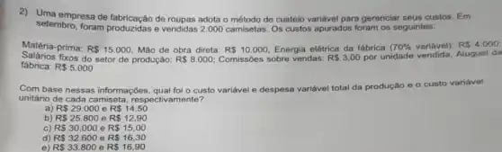 2)Uma empresa de de roupas adota o método de custeio variável para gerenciar seus custos. Em
setembro, foram produzidas e vendidas 2 .000 camisetas. Os custos apurados foram os seguintes:
Matéria-prima: R 15.000 Mão de obra direta:
Comissôes sobre vendas: R 3,00 por unidade Aluguel da Salários fixos do setor de produção: R 8.000
R 10.000 Energia elétrica da fábrica 70%  variável): R 4.000;
fábrica: R 5.000
Com base nessas informações, qual foi o custo variável e despesa variável total da produção e o custo variável
unitário de cada camiseta respectivamente?
R 29.000eR 14,50
b) R 25.800eR 12,90
c) R 30.000eR 15,00
d) R 32.600eR 16,30
e R 33.800eR 16,90