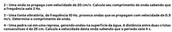 2-Uma onda se propaga com velocidade de 20cm/s. Calcule seu comprimento de onda sabendo que
a frequência uale 2 Hz.
3-Uma fonte vibratória, de frequência 10 Hz, provoca ondas quese propagam com velocidade deo 5
m/s Determine o comprimento de onda.
4-Uma pedra cai em uma represa, gerando ondas na superficie daágua. A distância entre duas cristas
consecutiuas é de 25 cm. Calcule a velocidade desta onda sabendo que o período vale 4 s.