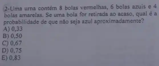 2-Uma urna contém 8 bolas vermelhas, 6 bolas azuis e 4
bolas amarelas. Se uma bola for retirada ao acaso, qual é a
probabilid ade de que não seja azul aproximadam ente?
A) 0,33
B) 0,5 o
C) 0,67
D) 0,7
E) 0,83