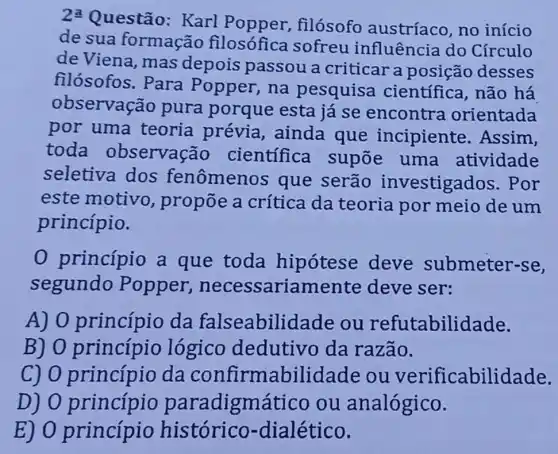 2underline (a)
Questão: Karl filósofo austríaco, no início
de sua formação filosófica sofreu influência do Círculo
de Viena, mas depois passou a criticar a posição desses
filósofos. Para Popper, na pesquisa científica, não há
observação pura porque esta já se encontra orientada
por uma teoria prévia ainda que incipiente . Assim,
toda observação científica supōe uma atividade
seletiva dos fenômenos que serão investigados . Por
este motivo , propõe a crítica da teoria por meio de um
princípio.
0 princípio a que toda hipotese deve submeter-se,
segundo Popper , necessariamente deve ser:
A) 0 princípio da falseabilid ade ou refutabilidade.
B) 0 princípio lógico dedutivo da razão.
C) 0 princípio da confirmabilidade ou verificabilid ade.
D) 0 princípio paradigm ático ou analógico.
E) 0 princípio histórico-dialético.