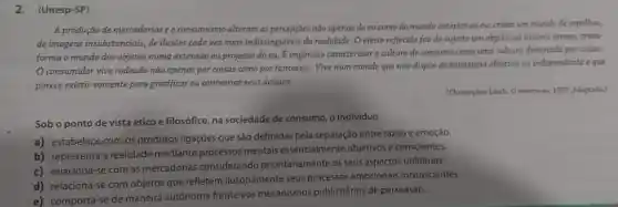 2.(Unesp-SP)
A produção de mercadorias eo consumismo alteram as percepções não apenas do eu como do mundo exterior ao eu; criam um mundo de espelhos,
de imagens insubstanciais de ilusões cada vez mais indistinguiveis da realidade. O efeito refletido faz do sujeito um objeto; ao mesmo tempo trans-
forma o mundo dos objetos numa extensão ou projeção do eu. B enganoso caracterizar a cultura do consumo como uma cultura dominada por coisas.
Oconsumidor vive rodeado não apenas por coisas como por fantasias.Vive num mundo que não dispôe de existência objetiva ou independente e que
parece existir somente para gratificar ou contrariar seus desejos.
(Christopher Lasch. Ominima (4) 1987. Adaptado.)
Sob o ponto de vista ético e filosófico na sociedade de consumo, o individuo
a) estabelece com os produtos ligaçóes que sáo definidas pela separação entre razão e emoção.
b) representa a realidade mediante processos mentais essencialmente objetivos e conscientes.
c) relaciona-se com as mercadorias considerando prioritariamente os seus aspectos utilitários.
d) relaciona-se com objetos que refletem ilusoriamente seus processos emocionais inconscientes.
e) comporta-se de maneira autônoma frente aos mecanismos publicitários de persuasão.