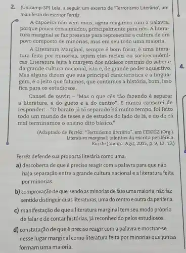 2.(Unicamp-SP) Leia, a seguir, um excerto de "Terrorismo Literário"um
manifesto do escritor Ferréz.
A capoeira não vem mais, agora reagimos com a palavra,
porque pouca coisa mudou , principalmente para nós. A litera-
tura marginal se faz presente para representar a cultura deum
povo composto de minorias, mas em seu todo uma maioria.
A Literatura Marginal , sempre é bom frisar é uma litera-
tura feita por minorias, sejam elas raciais ou socioeconômi-
cas. Literatura feita à margem dos núcleos centrais do saber e
da grande cultura nacional, isto é, de grande poder aquisitivo.
Mas alguns dizem que sua principal caracteristica é a lingua-
gem, é o jeito que falamos, que contamos a história , bom, isso
fica para os estudiosos.
Cansei de ouvir:- "Mas o que cês tão fazendo é separar
a literatura, a do gueto e a do centro". E nunca cansarei de
responder:-"O barato já tá separado há muito tempo, foi feito
todo um mundo de teses e de estudos do lado de lá ,e do de cá
mal terminamos o ensino dito básico."
(Adaptado de Ferréz , "Terrorismo literário', em FERRÉZ (Org.)
Literatura marginal talentos da escrita periférica.
Rio de Janeiro: Agir , 2005, p. 9, 12 , 13.)
Ferréz defende sua proposta literária como uma:
a) descoberta de que é preciso reagir com a palavra para que não
haja separação entre a grande cultura nacional e a literatura feita
por minorias.
b) comprovação de que , sendo as minorias de fato uma maioria, não faz
sentido distinguir duas literaturas, uma do centro e outra da periferia.
c) manifestação de que a literatura marginal tem seu modo próprio
de falar e de contar histórias, já reconhecido pelos estudiosos.
d) constatação de que é preciso reagir com a palavra e mostrar-se
nesse lugar marginal comoliteratur feita por minorias que juntas
formam uma maioria.
4.