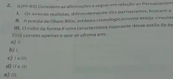 2.(UPF-RS) Considere as afirmações a seguir em relação ao Parnasianism
I. Os autores realistas diferentemente dos parnasianos, buscam a
II. A poesia de Olavo Bilac, embora cronologicamente esteja vinculac
III. Oculto da forma é uma característica marcante desse estilo de ép
Está correto apenas o que se afirma em:
a) 11.
b) I.
c) 1eVert vert 
d) IIeIII
e) III