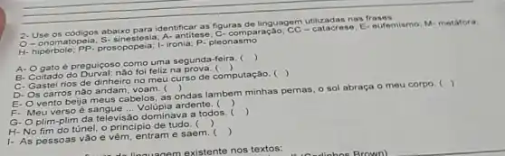 2-Use os códigos abaix para identificar as figuras de linguagem utilizadas nas frases
O-onomatopeia stesia; A- antitese C- comparação;E-eufemismo; M metafora.
H- hipérbole PP. prosopopeia; I-ironia P- pleonasmo
A- Ogato é preguiçoso como uma segunda-feira.
()
B- Coitado do não foi feliz na
)
C- Gastei rios de dinheiro no meu curso de computação. 
()
D- Os carros não andam, voam. 
()
E- Ovento beija meus cabelos, as ondas lambem minhas pernas o sol abraça o meu corpo. 
()
F- Meu verso é sangue __ Volúpia ardente. ()
G-O plim-plim da televisão dominava a todos. 
()
H-No fim do túnel o principio de tudo.
()
I- As pessoas vão e vêm, entram e saem.
()