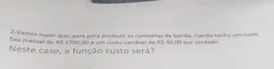 2-Vamos supor que para para produzir as camisetas de banda, Camila tenha um custo
fixo mensal de
R 1700,00 e um custo variável de R 43,00 por unidade.
Neste caso, a função custo será?