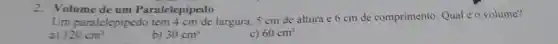 2.Volume de um Paralelepipedo
Um paralelepipedo tem 4 cm de largura 5 cm de altura e 6 cm de comprimento. Qual é o volume?
a) 120cm^3
b) 30cm^3
c) 60cm^3