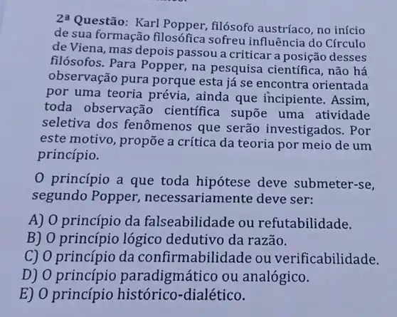 2xlongequal (a)
Questão: Karl filósofo austríaco, no início
de sua formação filosófica sofreu influência do Círculo
de Viena, mas depois passou a criticar a desses
filósofos. Para Popper, na pesquisa científica, não há
observação pura porque esta já se encontra orientada
por uma teoria prévia , ainda que incipiente . Assim,
toda observação científica supōe uma atividade
seletiva dos fenômenos que serão investigados . Por
este motivo , propõe a crítica da teoria por meio de um
princípio.
0 princípio a que toda hipotese deve submeter-se,
segundo Popper necessariame nte deve ser:
A) 0 princípio da falseabilid ade ou refutabilidade.
B) 0 princípio logico dedutivo da razão.
C) 0 princípio da confirmabilid ade ou verificabilidade.
D) 0 paradigmático ou analógico.
E) 0 princípio histórico-dialético.