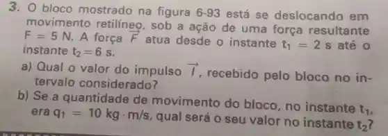 3. 0 bloco mostrado na figura 6-93 está se deslocando em
movimento retilíneo , sob a ação de uma forca resultante
F=5N A força overrightarrow (F)
atua desde o instante t_(1)=2 s até 0
instante t_(2)=6s
a) Qual 0 valor do impulso overrightarrow (I)
recebido pelo bloco no in-
tervalo considerado?
b) Se a quantidade de movimento do bloco ,no instante
t_(1) era q_(1)=10kgcdot m/s
, qual será 0 seu valor no instante
t_(2)