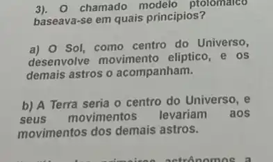 3). 0 chamado ptolomalco
baseava-se em quais princípios?
a) 0 Sol, como centro do Universo,
desenvolve movimento eliptico, e os
demais astros o acompanham.
b) A Terra seria o centro do Universo , e
seus movimentos levariam aos
movimentos dos demais astros.