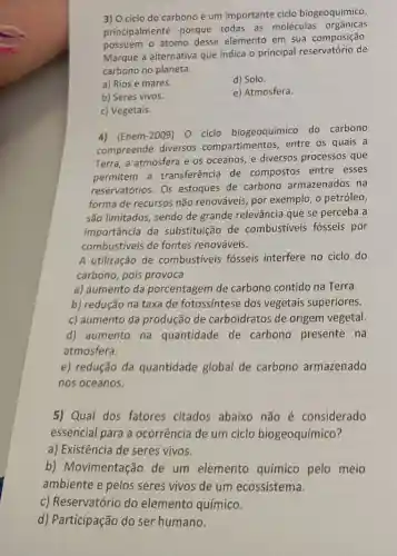 3) 0 ciclo do carbono é um importante ciclo biogeoquímico,
principalmente porque todas as moléculas orgânicas
possuem o átomo desse elemento em sua composição.
Marque a alternativa que indica o principal reservatório de
carbono no planeta.
a) Rios e mares.
d) Solo.
b) Seres vivos.
e) Atmosfera.
c) Vegetais.
4) (Enem-2009) 0 ciclo biogeoquímico do carbono
compreende diversos compartimentos, entre os quais a
Terra, a atmosfera e os oceanos, e diversos processos que
permitem a transferência de compostos entre esses
reservatórios. Os estoques de carbono armazenados na
forma de recursos não renováveis, por exemplo , o petróleo,
são limitados, sendo de grande relevância que se perceba a
importância da substituição de combustiveis fósseis por
combustiveis de fontes renováveis.
A utilização de combustiveis fósseis interfere no ciclo do
carbono, pois provoca
a) aumento da porcentagem de carbono contido na Terra
b) redução na taxa de fotossíntese dos vegetais superiores.
c) aumento da produção de carboidratos de origem vegetal.
d) aumento na quantidade de carbono presente na
atmosfera.
e) redução da quantidade global de carbono armazenado
nos oceanos.
5) Qual dos fatores citados abaixo não é considerado
essencial para a ocorrência de um ciclo biogeoquímico?
a) Existência de seres vivos.
b) Movimentaçãc de um elemento químico pelo meio
ambiente e pelos seres vivos de um ecossistema.
c) Reservatório do elemento químico.
d) Participação do ser humano.