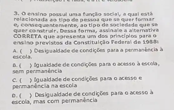 3. 0 ensino possul uma função soclal, a qual está
relacionada ao tlpo de pessoa que se quer formar
e, consequente mente, ao tlpo de socledade quese
quer construlr. Dessa forma, assinale a alternativa
CORRETA que apres senta um dos principlos para o
ensino previstos da Constitulção Federal de 1988:
A. ( ) Desigualdade de condições para a permanência à
escola.
B. f ) Igualdade de condiçōes para o acesso à escola,
sem permanência
C. Igualdade de condisoes para o acessoe
permanència na escola
0. Desigualdade de condisōes para o acesso à
escola, mas com permanência