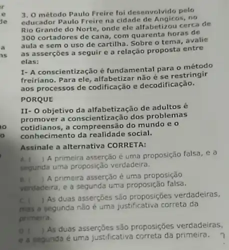 3. 0 método Paulo Freire foi desenvolvido pelo
educador Paulo Freire na cidade de Angicos ,no
Rio Grande do Norte onde ele alfabetizou cerca de
300 cortadores de cana, com quarenta horas de
aula e sem o uso de cartilha. Sobre o tema, avalie
as asserçōes a seguir e a relação propost entre
elas:
I- A conscientiza cão é fundamental para o método
freiriano. Para ele alfabetizar não é se restringir
aos processos de codificação e decodificação.
PORQUE
II- O objetivo da alfabetização de adultos
promover a conscientização dos problemas
cotidianos, a co mpreensão do mundo eo
con hecimento da realidade social.
Assinale a alternativa CORRETA:
A. I
A primeira asserção é uma proposição falsa .ea
segunda uma proposição verdadeira.
B. 
verdadeira, e a segunda uma proposição falsa.
()
A primeira asserção é uma proposição
C. (
) As duas asserçōes são proposições verdadeiras,
mas a segunda não é uma justificative correta da
primeira.
D. 
e a segunda é uma justificativa correta da primeira.
()
As duas asserçōes são proposições verdadeiras,