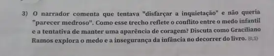 3) 0 narrador comenta que tentava "disfarçar a inquietação" e não queria
"parecer medroso''. Como esse trecho reflete o conflito entre o medo infantil
e a tentativa de manter uma aparência de coragem? Discuta como Graciliano
Ramos explora o medo e a insegurança da infância no decorrer do livro. (0,5)