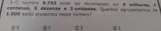 3 -0 número 9 .753 pode ser decomposto em 9 milhares, 7
centenas , 5 dezenas e 3 unidades . Quantos agrupamentos de
1.000 estão presentes nesse número?
A 9
(B) 7
C 5
(D) 3