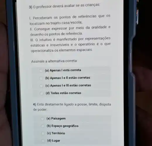 3) 0 professor deverá avaliar se as crianças:
I. Perceberam os pontos de referências que os
localizam no trajeto casa/escola;
II. Consegue expressar por meio da oralidade e
desenho os pontos de referência.
III. O intuitivo é manifestado por representações
estáticas e irreversiveis e o operatório é o que
operacionaliza os elementos espaciais.
Assinale a alternativa correta:
(a) Apenas l está correta
(b) Apenas l e II estão corretas
(c) Apenas I e III estão corretas
(d) Todas estão corretas
4) Está diretamente ligado a posse, limite disputa
de poder:
(a) Paisagem
(b) Espaço geográfico
(c) Território
(d) Lugar