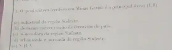 3. 0 quadrilátero ferrifero em Minas Gerais é a principal frea:
(1,0)
(a) industrial da região Sudeste.
(b) de maior concentração de ferrovias do pais.
(c) mineradora da região Sudeste.
(d) urbanizada e povoada da região Sudeste.
(e) N.R. A