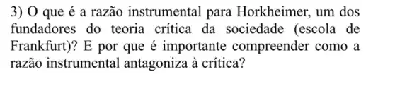 3) 0 que é a razão instrumental para Horkheimer, um dos
fundadores do teoria critica da sociedade (escola de
Frankfurt)? E por que é importante compreender como a
razão instrumental antagoniza à crítica?