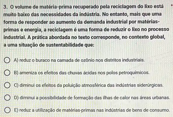 3. 0 volume de matéria-prima recuperado pela reciclagem do lixo está
muito baixo das necessidades da indústria. No entanto , mais que uma
forma de responder ao aumento da demanda industrial por matérias-
primas e energia, a reciclagem é uma forma de reduzir o lixo no processo
industrial. A prática abordada no texto corresponde, no contexto global,
a uma situação de sustentabilidade que:
A) reduz o buraco na camada de ozônio nos distritos industriais.
B) ameniza os efeitos das chuvas ácidas nos polos petroquímicos.
C) diminui os efeitos da poluição atmosférica das indústrias siderúrgicas.
D) diminui a possibilidade de formação das ilhas de calor nas áreas urbanas.
E) reduz a utilização de matérias-primas nas indústrias de bens de consumo.