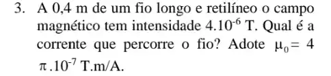 3. A 0,4 m de um fio longo e retilíneo o campo
magnético tem intensidade 4.10^-6T . Qual é a
corrente que percorre o fio? Adote mu _(0)=4
pi cdot 10^-7Tcdot m/A