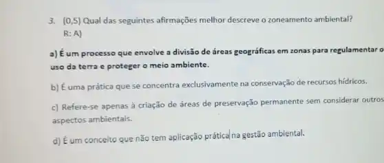 3. (0,5) Qual das seguintes afirmações melhor descreve o zoneamento ambiental?
R:A)
a) Eum processo que envolve a divisão de áreas geográficas em zonas para regulamentar o
uso da terra e proteger o meio ambiente.
b) É uma prática que se concentra exclusivamente na conservação de recursos hídricos.
c) Refere-se apenas à criação de áreas de preservação permanente sem considerar outros
aspectos ambientais.
d) É um conceito que não tem aplicação prática na gestão ambiental.