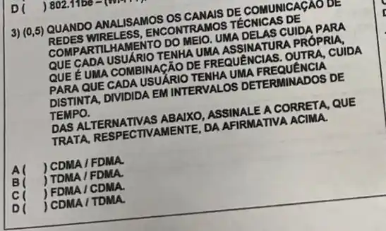 3) (0,5) QUANDO ANALISAMOS OS CANAIS DE COMUNICAGAO DE
REDES WIRELESS , ENCONTRAMOS TECNICAS DE
COMPARTILHAMENTO DO MEIO. UMA DELAS CUIDA PARA
QUE GADA USUARIO TENHA UMA ASSINATURA PRÓPRIA.
QUE E UMA COMBINA CÄO DE FREQUENCIAS . OUTRA, CUIDA
PARA QUE CADA USUẢRIC TENHA UMA FREQUENCIA
DISTINTA, DIVIDIDA EM INTERVALOS DETERMINADOS DE
TEMPO.
DAS ALTERNATIVAS ABAIXO ASSINALE A CORRETA, QUE
TRATA, RESPECTIVAMENTE , DA AFIRMATIVA ACIMA.
B(
) CDMA / FDMA.
) TDMA / FDMA.
c ) FDMA / CDMA.
D ) CDMA / TDMA.