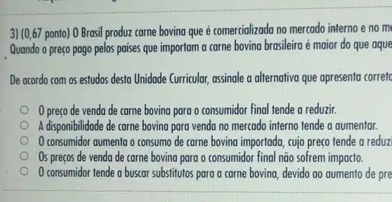 3) (0,67 ponto) 0 Brasil produz carne bovina que é comercializada no mercado interno e no m
Quando o preço pago pelos paises que importam a carne bovina brasileira é maior do que aque
De acordo com os estudos desta Unidade Curricular, assinale a alternativa que apresenta corretc
0 preço de venda de carne bovina para o consumidor final tende a reduzir.
A disponibilidade de carne bovina para venda no mercado interno tende a aumentar.
0 consumidor aumenta o consumo de carne boving importada, cujo preço tende a reduz
Os preços de venda de carne bovina para o consumidor final não sofrem impacto.
consumidor tende a buscar substitutos para a carne bovina devido ao aumento de pre