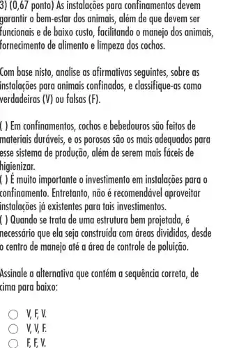 3) (0,67 ponto ) As instalações para confinamentos devem
garantir o bem-estar dos animais, além de que devem ser
funcionais e de baixo custo , facilitando o manejo dos animais,
fornecimento de alimento e limpeza dos cochos.
Com base nisto , analise as afirmativas seguintes , sobre as
instalações para animais confinados, e classifique-as como
verdadeiras (V) ou falsas (F)
( ) Em confinamentos , cochos e bebedouros são feitos de
materiais duráveis, e os porosos sao os mais adequados para
esse sistema de produção , além de serem mais faceis de
higienizar.
( ) E muito importante o investimento em instalações para o
confinamento . Entretanto , nao e recomendáve aproveitar
instalações iá existentes para tais investimentos.
( ) Quando se trata de uma estrutura bem projetada, é
necessário que ela seja construida com areas divididas desde
centro de manejo até a drea de controle de poluição.
Assinale a alternativa que contém a sequencia correta, de
cima para baixo:
V, F, V.
V, V, F.
F. E V.