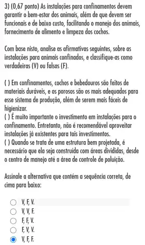 3) (0,67 ponto) As instalações para confinamentos devem
garantir o bem -estar dos animais, além de que devem ser
funcionais e de baixo custo , facilitando o manejo dos animais.
fornecimento de alimento e limpeza dos cochos.
Com base nisto , analise as afirmativas seguintes , sobre as
instalacoes para animais confinados,e classifique-as como
verdadeiras (V) ou falsas (F)
( ) Em confinamentos cochos e bebedouros são feitos de
materiais duráveis, e os porosos são os mais adequados para
esse sistema de produção , além de serem mais faceis de
higienizar.
( ) E muito importante o investimento em instalações para o
confinamento . Entretanto, não e recomendável aproveitar
instalações ia existentes para tais investimentos
( ) Quando se trata de uma estrutura bem projetada, é
necessário que ela seja construida com dreas divididas . desde
centro de manejo até a area de controle de poluição.
Assinale a alternativa que contém a sequencia correta, de
cima para baixo:
V, F, V.
V V, F.
F, F, V.
F, V, V.
C V, F, F.