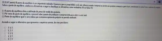 3) (0,67 ponto)0 ponto de equilibrio é um importante indicador financeiro para a propriedade rural, pois informa quando a empreso ou um de seus produtos começorá a gerar lucro, considerando os custos fixos e varióveis da empreso.
Sobre o ponto de equilibrio analise as afirmativas a seguir e classifique as afirmativas como verdadeiras (V) ou falsas (F):
( ) 0 ponto de equilibrio afeto a definição do preço de vendo dos produtos.
( ) Por meio do ponto de equilibrio é possivel saber quanto da produção é comprometid para cobrir o custo total.
( ) Ponto de equilibrio igual a zero indico que a empresa apresenta prejuizo no período analisado.
Assinale a seguir a alternativa que apresento a sequência correta, de cima para baixo:
EVE
V, E F.
EV, V.
V, V, F.
V, E V.