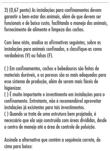 3) (0,67 ponto)As instalações para confinamentos devem
garantir o bem -estar dos animais, além de que devem ser
funcionais e de baixo custo , facilitando o manejo dos animais.
fornecimento de alimento e limpeza dos cochos.
Com base nisto , analise as afirmativas seguintes , sobre as
instalações para animais confinados, e classifique-as como
verdadeiras (V) ou falsas (F)
( ) Em confinamentos cochos e bebedouros são feitos de
materiais duráveis, e os porosos sao os mais adequados para
esse sistema de produção , além de serem mais fáceis de
higienizar.
( ) E muito importante o investimento em instalações para o
confinamento . Entretanto, não e recomendáve aproveitar
instalações iá existentes para tais investimentos.
( ) Quando se trata de uma estrutura bem projetada, é
necessário que ela seja construida com dreas divididas , desde
centro de manejo até a drea de controle de poluição.
Assinale a alternativa que contém a sequencia correta, de
cima para baixo: