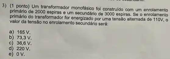 3) (1 ponto) Um transformador monofásico foi construldo com um enrolamento
primário de 2000 e um secundário de 3000 espiras. Se o enrolamento
primário do transformador for energizado por uma tensão alternada de 110V, o
valor da tensão no enrolamento secundário será:
a) 165 V.
b) 73,3 V.
c) 36,6 v.
d) 220 v.
e) OV.