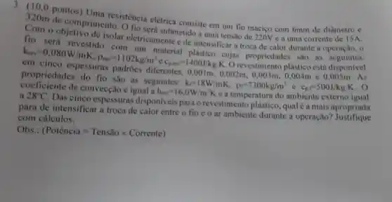 3. (10 . o pontos)Uma resistência elétrica consiste em um fio macico com 6mm de diâmetro C
320m de comprimento
fio será submetido a uma tensão de 220V e a uma corrente
fio será revestido isolar eletricamente e de intensificar a troca de calor durante a
operação . o
k_(evv)=0,080W/mK,rho _(wa)=1102kg/m^3ec_(pral)=1400J/kgcdot Kcm cujas propriedades
propriedades do fio são as seguintes:
k_(F)=18W/mK, p_(l)=7300kg/m^3
c_(p,r)=500J/kgcdot K . 0
diferentes.
0,001m,0,002m,0,003m,0,004m e 0.005m. As
coeficiente de convecção é igual a
h_(car)=16,0W/m^2K
e a temperatura do ambiente externo igual 28^circ C
. Das cinco espessuras disponiveis para o revestimento plástico , qual é a mais apropriada
para de intensificar a troca de calor entre o fio e o ar ambiente durante a operação?Justifique
com cálculos.
Obs.: (Pothat (c)ncia=Tensiotimes Corrente)