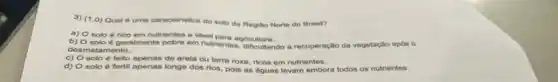 3) (1,0) Qual 6 uma caracteristica do solo da Regito Norte do Brasil?
a) O solo rico em nutrientes e ideal para agricultura.
b)
solo é geralmente pobre em nutrientes, dificultando a recuperação da vegetação apds o
desmatamento..
c) solo é feito apenas de arela ou terra roxa ricos em nutrientes.
d) solo é fertil apenas longe dos rios, pois as águas levam embora todos os nutrientes.