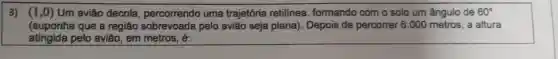 3) (1,0) Um avião decola urna trajetória retilínea formando com o solo um ângulo de 60^circ 
(suponha que a região sobrevoada pelo avia seja plana). Depois de percorrer 6.000 metros , a altura
atingida pelo avião, em metros, é: