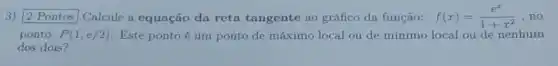 3) 2 Pontos Calcule a equação da reta tangente ao gráfico da função: f(x)=(e^x)/(1+x^2) .no
ponto P(1,e/2) Este pontoé um ponto de máximo local ou de mínimo local ou de nenhum
dos dois?