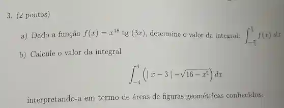 3. (2 pontos)
a) Dado a função f(x)=x^18tg(3x) determine o valor da integral: int _(-(pi )/(3))^(pi )/(3)f(x)dx
b) Calcule o valor da integral
int _(-4)^4(vert x-3vert -sqrt (16-x^2))dx
interpretando-a em termo de áreas de figuras geométricas conhecidas.