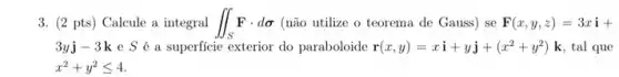 3. (2 pts) Calcule a integral iint _(S)Fcdot dsigma  (não utilize o teorema de Gauss) se F(x,y,z)=3xi+
3yj-3k e S é a superficie exterior do paraboloide r(x,y)=xi+yj+(x^2+y^2) k, tal que
x^2+y^2leqslant 4