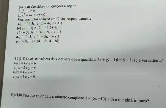 3-) (2,0) Considere as equações a seguir.
I. x^2+9=0
II. x^2-4x+20=0
Seus conjuntos solução em C são respectivamente,
a-)  -3i,3i  e  2-4i,2+4i 
b-)  -3,3  e  2-4i,2+4i 
c-)  -3i,3i  e  4-2i,2+2i 
d-)  -3,3  e  4-8i,4+8i 
e-)  -3i,3i  e  4-8i,4+8i 
4-) (1,0) Quais os valores de x e y para que a igualdade 2x+(y-1)i=8+5i seja verdadeira?
a-) x=4ey=6
b-) x=2ey=6
c-) x=4ey=7
d-) x=5ey=9
5-) (1,0)Para que valor de x o número complexo
z=(5x-10)+8i
é imaginário puro?