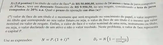 3) (2,0 pontos)Um título de valor de face*de RS50.000,00 termo de 24 meses c taxa de juros compostos
de 5% a.a. , teve um desconto financeiro de RS9.950,50 no seu resgate, considerando a taxa de juros
compostos de 20%  a.a. Qual o prazo da operação em dias (n)?
(") valor de face de um título é o montante que será resgatado no vencimento do papel, o valor impresso
no título que corresponde ao seu valor futuro ,ou seja, o valor de face de um título é o mesmo que valor
nominal ou valor de resgate. Enfim, o valor de face éo valor nominal dc uma nota, instrumento ou título,
ou seja, o valor declarado de um ativo e não o valor recebido. Neste problema, 0 valor de face representa
capital P.
Use as expressões:
N=Pcdot (1+i)^n
e
D_(r)=N(1-(1)/((1+i_(d))^n))