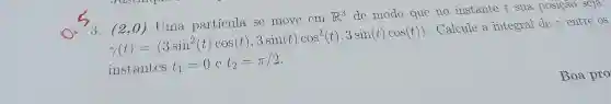 3. (2,0) Uma partícula se move cm R^3 dc modo que no instante t sua posiçao scja
r'(t')= 3sin^2(t)cos[t'],3sinititcos^2vert t'vert ,3sinvert tvert cosvert t' ) . Calcule a integral de r entre os
instantcs t_(1)=0ct_(2)=pi /2
Boa pro