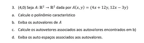 3. (4,0) Seja A: R^2arrow R^2 dada por A(x,y)=(4x+12y,12x-3y)
a. Calcule o polinômio caracteristico
b. Exiba os autovalores de A
c. Calcule os autovetores associados aos autovalores encontrados em b)
d. Exiba os auto espaços associados aos autovalores.