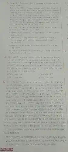 3. (Acafe-MG) Acerca das informaçoes a seguir assinale a alter-
nativa corrota
Por volta de 1900 o medico austriaco kart Landsteiner ve-
nilcou que, quando amostras de sangue de determinadas
pessoas eram misturadas, em alguns casos, as hemáclas
se aglutinavam. Essa aglutinaçã o ocorre devido a reação de
antigenos (aglutinogênio)presentes na membrana das he
matias c anticorpos (aglutininas presentes no plasma san-
guineo No sistema sanguineo ABO a presença do antigeno é
condicionada poralelos múltiplos injee
Em certa população, a Irequência desses genes está assim
distribuida 1^wedge =35% ,1^circ =5% ,il=60% 
a) Espera-seque menos de 1: da população (0,17% ) seja do grupo
sanguineo AB
b) Analisando-se a frequência do alelo i pode sedizer que o
tipo sanguineo mais frequente nessa população é o grupo
sanguineo O (ii)
c) Nessa população, a maioria das pessoas 154,25% ) é do grupo
sanguineo A
d) A frequência esperada de individuos do grupo sanguineo Bé de
aproximadamente 0,25% 
4. (UEG-GO) Em uma população hipotética de estudantes uni-
versitários, 36%  dos individuos são considerados miopes. Sa-
bendo-se que esse fenótipo é associado a um alelo recessivo
"a"; as frequências genotipicas podem ser calculadas pela
formula de Hardy-Weinberg Nesse contexto, as frequências
de AA, Aa e aa correspondem a
a) 58% 24%  e 18% 
C) 34% ,48%  e 18% 
b) 40% 24%  36% 
d) 16% ,48%  e 36% 
5. (UFJF-MG) Recentemente uma nova espécie de caramujo
aquático foi descrita para a América do Norte Os pesquisa-
dores estavam estudando o que acreditavam se tratar de
duas populaçōes de uma espécie bem conhecida quando
observaram que os individuos da população 'A' apresen-
tavam caracteristicas morfológicas diferentes daquelas
observadas nos individuos da população B! Para confirmar
que a população 'A representava uma nova espécie, 05
pesquisadores analisarame compararam o DNA dos indivi-
duos provenientes das duas populações e provaram, atra-
vés de experimentos de laboratório, que esses individuos
nào são capazes de se acasalar. As diferenças observadas
no DNA e o fato de os individuos das duas populacoes não
terem acasalado e portanto, não gerarem descendentes
férteis foram interpretados pelos cientistas como provas
de que essas duas populaçōes correspondem a duas espé-
cies diferentes
1. O mecanismo de isolamento reprodutivo entre as popula-
çōes de caramujos poderia ser do tipo pré -zigótico, já que
os individuos nào foram capazes de se acasalar.
6.