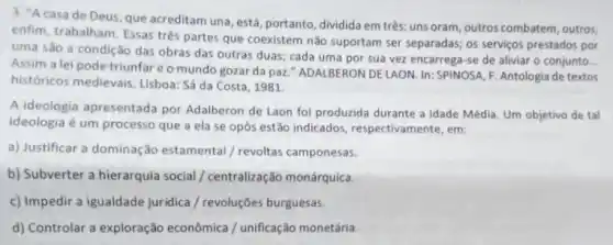 3. "Acasa de Deus, que acreditam una , está, portanto, dividida em trés: uns oram, outros combatem, outros,
enfim, trabalham. Essas trés partes que coexistem não suportam ser separadas; os serviços prestados por
uma são a condição das obras das outras duas; cada uma por sua vez encarrega-se de aliviar o conjunto.
__
Assim a lei pode triunfareo mundo gozar da paz."ADALBERON DE LAON. In SPINOSA, F. Antologia de textos
históricos medievais. Lisboa Sá da Costa, 1981
A ideologia apresentada por Adalberon de Laon foi produzida durante a Idade Média, Um objetivo de tal
ideologia é um processo que a ela se opôs estão indicados respectivamente, em:
a) Justificar a dominação estamental / revoltas camponesas.
b) Subverter a hierarquia social / centralização monárquica.
c) Impedir a igualdade juridica / revoluções burguesas
d) Controlar a exploração econômica / unificação monetária.