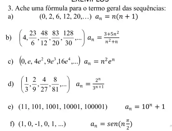 3. Ache uma formula para o termo geral das sequências:
a)
(0,2,6,12,20,ldots )a_(n)=n(n+1)
b ) ( (4,(23)/(6),(48)/(12),(83)/(20),(128)/(30),ldots )a_(n)=(3+5n^2)/(n^2)+n
C (0,e,4e^2,9e^3,16e^4,ldots )a_(n)=n^2e^n
d ((1)/(3),(2)/(9),(4)/(27),(8)/(81),ldots ) a_(n)=(2^n)/(3^n+1)
e) (11,101,1001,10001,100001) a_(n)=10^n+1
f) (1,0,-1,0,1,ldots )	a_(n)=sen(n(pi )/(2))