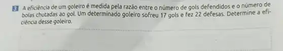 3 Aeficiência de um goleiro é medida pela razão entre o número de gols defendidos e o número de
bolas chutadas ao gol.Um determinado goleiro sofreu 17 gols e Fez 22 defesas Determine a efi-
ciência desse goleiro.
square