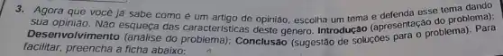 3. Agora que voce ja sabe como é um artigo de opinião, escolha um tema (apresentação do problemar)
sua opinião. Não esqueça das características deste genero . Introdução
Desenvolvim ento (análise do Conclusão (sugestão de Solucoes para o problemal . Para
facilitar, preencha a ficha abaixo: