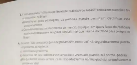 3. Aletradosamba "100 anos de liberdade: realidade ou ilusão?" coloca em questão o fim
da escravidao no Brasil
quais passagens da primeira estrofe permitem identificar esse
questionamento
b) Considerando seu conhecimento de mundo, explique em quais fatos da realidade
atualoeu linco poderia se apolar para afirmar que não há liberdade para o negro no
Brasil?
4. Noverso Nào se esqueça queonegro tamoém construlu , há, segundo a norma-padrào,
um problema de regència
a) identifique o problema
b) Reescreva em seu caderno esse verso duas vezes adequando-o à norma -padrào
c) De que forma esses versos, caso respeitassem a norma-padrão prejudicariam o
samoa-enredo?