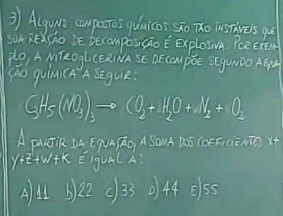 3) AlguNs quiuicos Sño TXO INSTAVEIS QUE
SUAREASAO DE DECOMPOSI GAO E ExplosivA PoR EXEM
plo,A TROGLICERIN A SE D ECOMPOE SEgUNDO AETH
A SEguR:
GH_(5)(NIO_(3))_(3)arrow CO_(2)+H_(2)O+N_(2)+O_(2)
A partie DA ENA áo. A So xt
y+2+w+k	A.
A) 44 b) 22 c) 33 D) 44 E)55