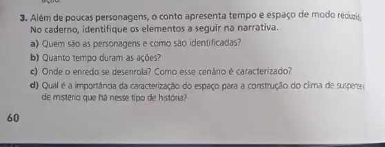 3. Além de poucas personagens , o conto apresenta tempo e espaço de modo reduzid:
No caderno, identifique os elementos a seguir na narrativa.
a) Quem são as personagens e como são identificadas?
b) Quanto tempo duram as açōes?
c) Onde o enredo se desenrola? Como esse cenário é caracterizado?
d) Qualé a importância da caracterização do espaço para a construção do clima de suspense:
de mistério que há nesse tipo de história?